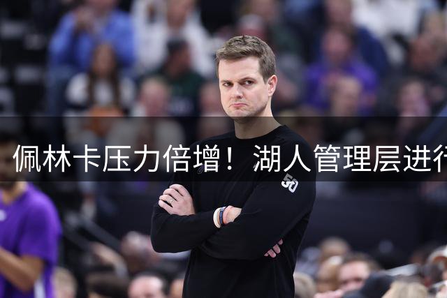佩林卡压力倍增！湖人管理层进行人员调整：埃里克担任助理总经理