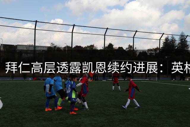 拜仁高层透露凯恩续约进展：英格兰射手在慕尼黑如鱼得水