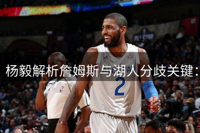 杨毅解析詹姆斯与湖人分歧关键：薪资谈判与退役计划成焦点
