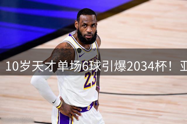 10岁天才单场6球引爆2034杯！亚洲联队夺冠背后暗藏青训启示
