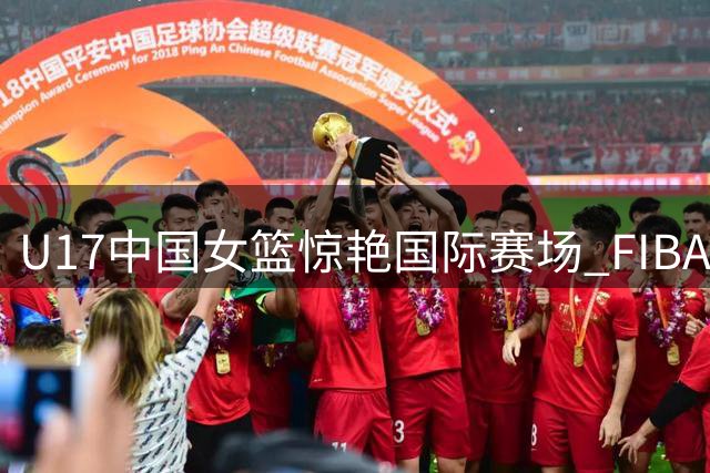 U17中国女篮惊艳国际赛场 FIBA官方点赞"巨人军团"战术素养